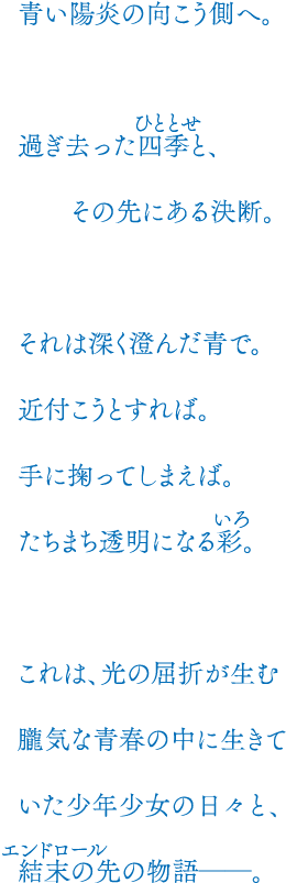 青い陽炎の向こう側へ。過ぎ去った四季と、その先にある決断。それは深く澄んだ青で。近付こうとすれば。手に掬ってしまえば。たちまち透明になる彩。これは、光の屈折が生む朧気な青春の中に生きていた少年少女の日々と、結末の先の物語――。